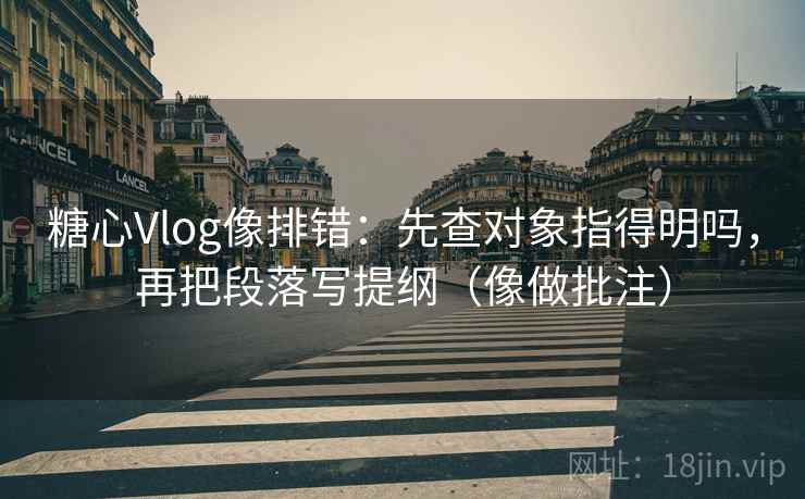 糖心Vlog像排错：先查对象指得明吗，再把段落写提纲（像做批注）