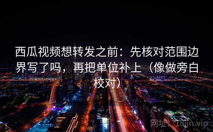 西瓜视频想转发之前：先核对范围边界写了吗，再把单位补上（像做旁白校对）  第2张