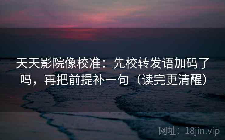 天天影院像校准：先校转发语加码了吗，再把前提补一句（读完更清醒）