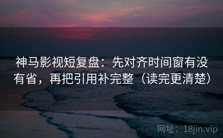神马影视短复盘：先对齐时间窗有没有省，再把引用补完整（读完更清楚）
