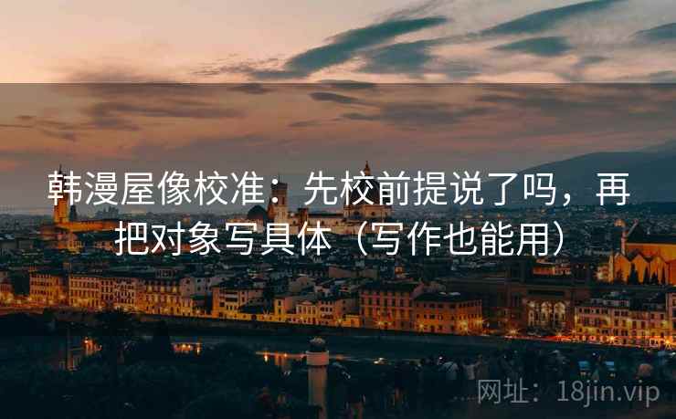 韩漫屋像校准：先校前提说了吗，再把对象写具体（写作也能用）  第2张
