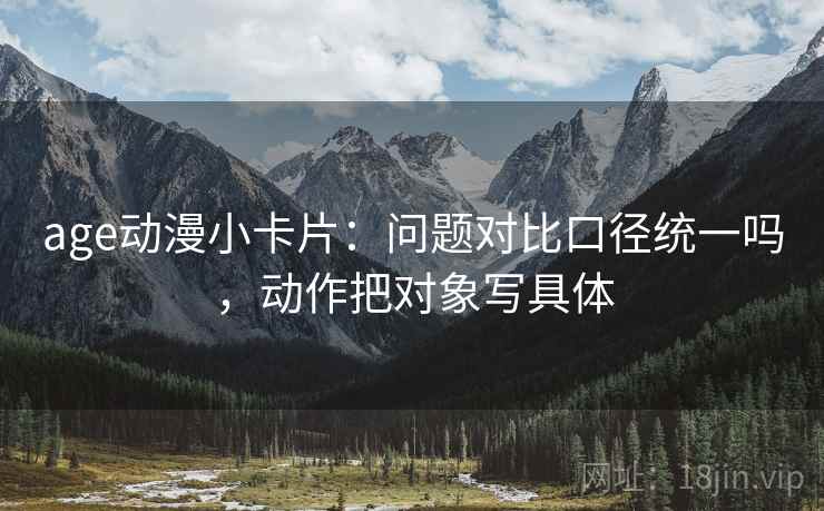age动漫小卡片：问题对比口径统一吗，动作把对象写具体  第2张