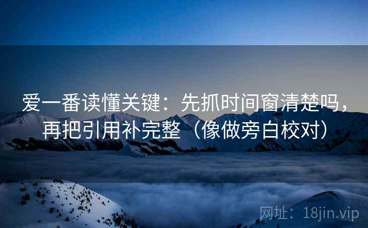 爱一番读懂关键：先抓时间窗清楚吗，再把引用补完整（像做旁白校对）