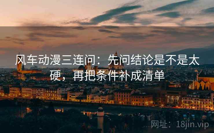 风车动漫三连问：先问结论是不是太硬，再把条件补成清单