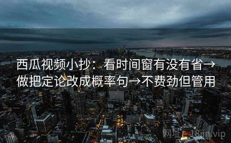 西瓜视频小抄：看时间窗有没有省→做把定论改成概率句→不费劲但管用
