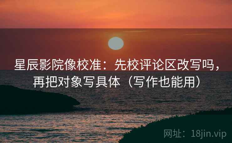 星辰影院像校准：先校评论区改写吗，再把对象写具体（写作也能用）  第2张