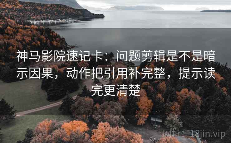 神马影院速记卡：问题剪辑是不是暗示因果，动作把引用补完整，提示读完更清楚