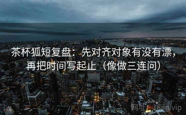 茶杯狐短复盘：先对齐对象有没有漂，再把时间写起止（像做三连问）  第2张
