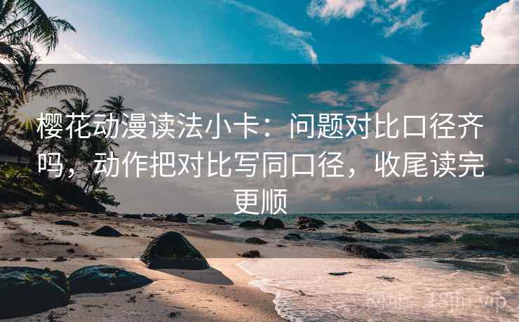 樱花动漫读法小卡：问题对比口径齐吗，动作把对比写同口径，收尾读完更顺  第2张
