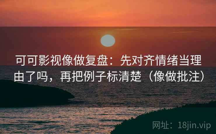 可可影视像做复盘：先对齐情绪当理由了吗，再把例子标清楚（像做批注）
