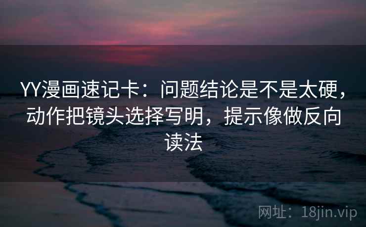 YY漫画速记卡：问题结论是不是太硬，动作把镜头选择写明，提示像做反向读法