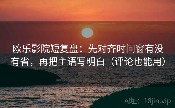 欧乐影院短复盘：先对齐时间窗有没有省，再把主语写明白（评论也能用）